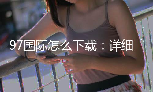 97国际怎么下载：详细步骤分享