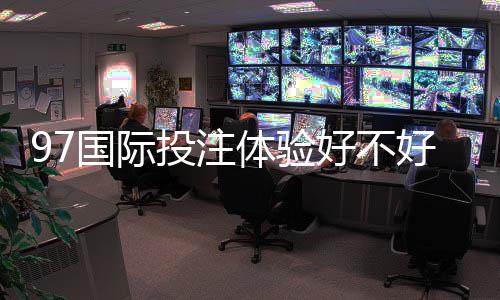 97国际投注体验好不好？迎来全新游戏体验