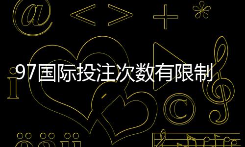 97国际投注次数有限制吗：详细解读投注规则让您放心畅玩!