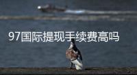 97国际提现手续费高吗？了解一下吧