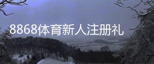 8868体育新人注册礼包怎么领取?注册步骤、激活规则与常见问题全攻略