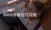 8868体育投注攻略：新手开户、玩法规则与实战投注技巧全面详解