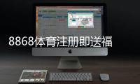 8868体育注册即送福利如何领取？新手注册步骤、优惠规则与注意事项