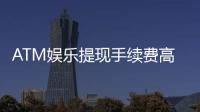 ATM娱乐提现手续费高吗？资深玩家解析费用明细与省钱技巧