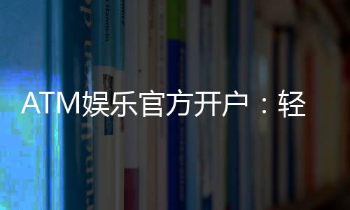 ATM娱乐官方开户：轻松注册享豪华礼金与真人娱乐盛宴