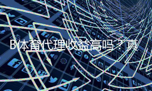 B体育代理收益高吗？真实收益揭秘与新手代理赚钱全攻略