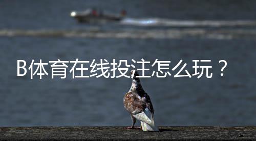 B体育在线投注怎么玩？新手入门规则、盘口解析与投注技巧全面教学