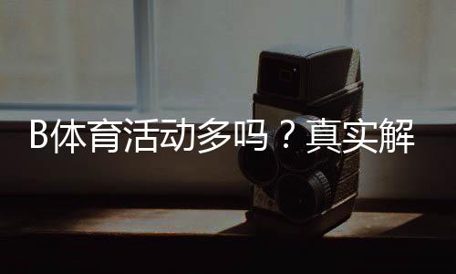B体育活动多吗？真实解析：优惠频率、赛事类型与参与攻略
