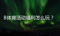 B体育活动福利怎么玩？新手领取攻略、优惠类型与注意事项一次看懂