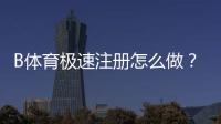 B体育极速注册怎么做？新手快速开户流程与常见问题详解