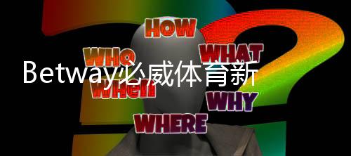 Betway必威体育新人注册专属奖励怎么领取？新手注册步骤、领取条件与常见问题详解