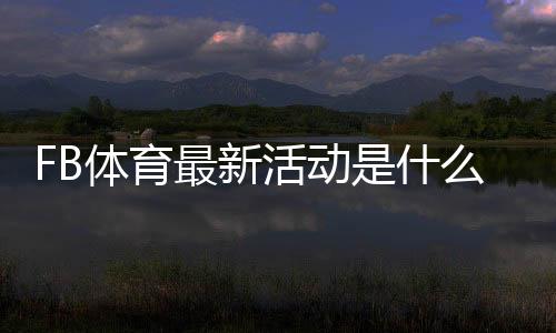 FB体育最新活动是什么？优惠详情、参与攻略与注意事项全解析