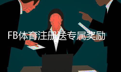 FB体育注册送专属奖励？注册领取步骤、使用规则与常见问题全面解析