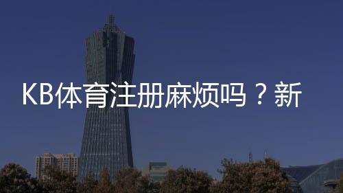 KB体育注册麻烦吗？新手快速注册流程、常见问题与解决技巧