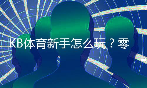 KB体育新手怎么玩？零基础注册、充值与投注全流程攻略