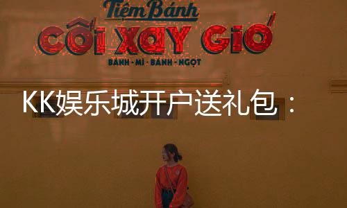 KK娱乐城开户送礼包：新会员专享豪礼首存即送惊喜礼包