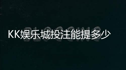 KK娱乐城投注能提多少钱？揭秘提款额度与到账规则
