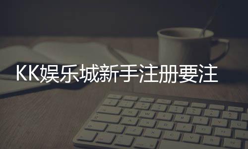 KK娱乐城新手注册要注意什么？5个关键细节助你安全畅玩