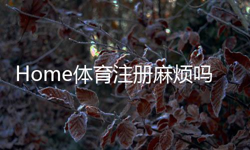 Home体育注册麻烦吗？3分钟快速开户攻略+真人实测流程解析