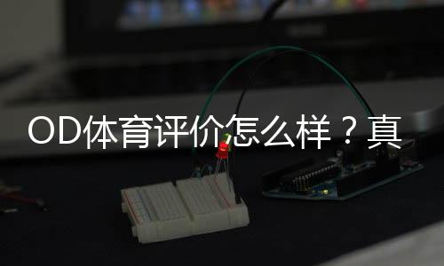 OD体育评价怎么样？真实体验、平台安全与优缺点全面评测