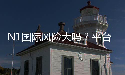 N1国际风险大吗？平台安全评测与新手避坑攻略