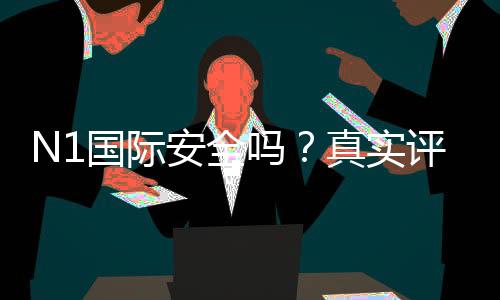 N1国际安全吗?真实评测、用户口碑与风险识别全攻略