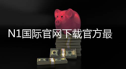 N1国际官网下载官方最新版：安卓与iOS安全安装教程与常见问题解答