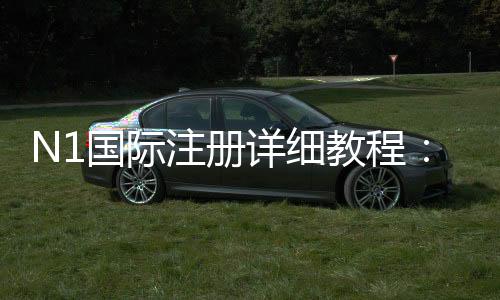 N1国际注册详细教程：新手开户步骤、实名认证与常见问题解答