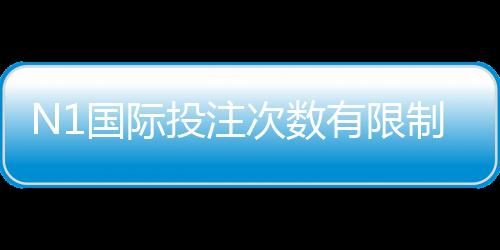 N1国际投注次数有限制吗？完整规则解析、次数限制与实操攻略