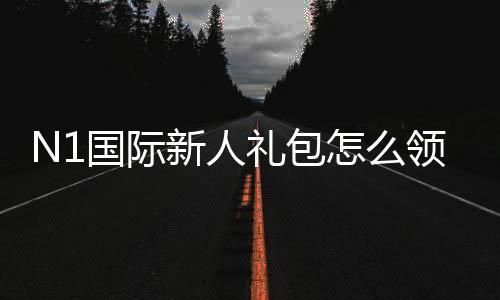 N1国际新人礼包怎么领？新手领取步骤、福利规则与注意事项