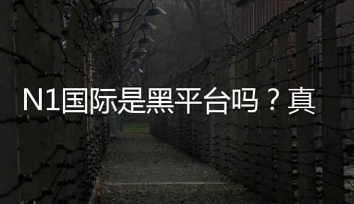 N1国际是黑平台吗？真实调查、用户反馈与防骗攻略