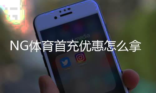 NG体育首充优惠怎么拿？新手领取攻略、条件与注意事项详解