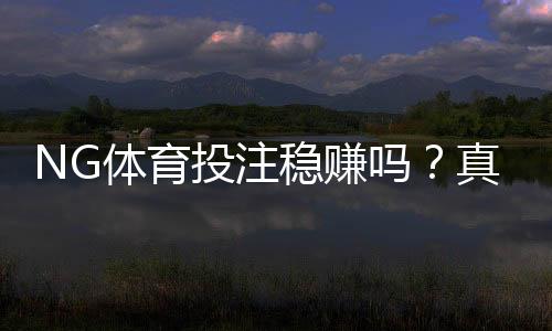 NG体育投注稳赚吗？真实评测、风险解析与理性投注攻略
