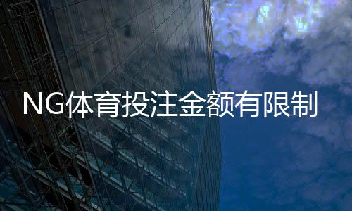 NG体育投注金额有限制吗？平台投注、充值与提款额度全解析