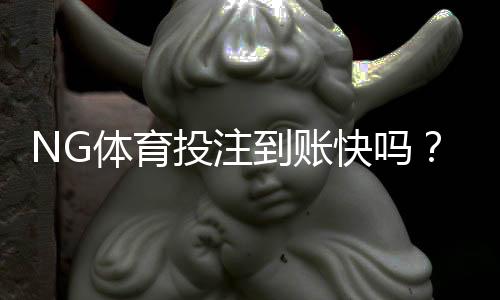 NG体育投注到账快吗？充值与提现到账时间详解及加速技巧