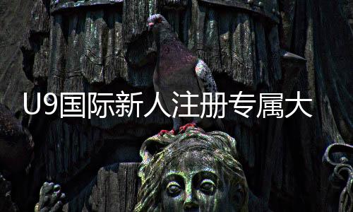 U9国际新人注册专属大礼包怎么领取？新手领取教程、礼包内容与使用攻略