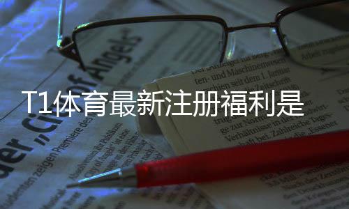 T1体育最新注册福利是什么？领取步骤、优惠明细与常见问题全攻略