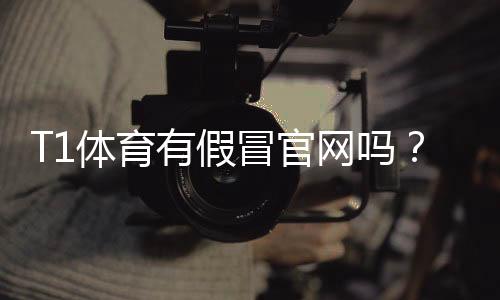 T1体育有假冒官网吗？教你快速识别真伪与防骗全攻略