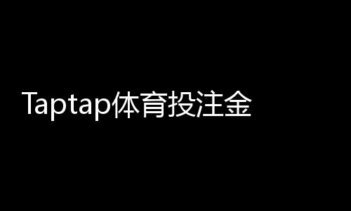 Taptap体育投注金额有限制吗？额度规则、单注日累计与充值提现详解