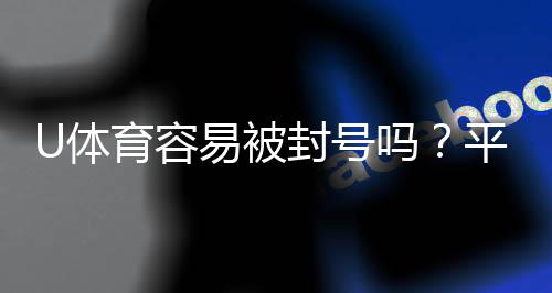 U体育容易被封号吗？平台风控规则与防封号技巧解析