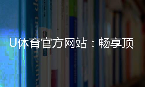 U体育官方网站：畅享顶级赛事投注与电子游艺的终极平台