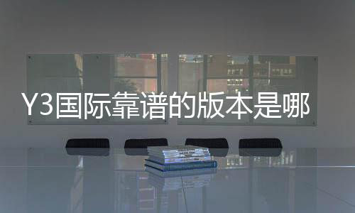 Y3国际靠谱的版本是哪一个？官方正版识别、最新版推荐与下载攻略