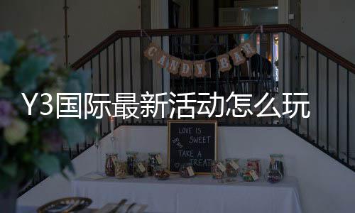 Y3国际最新活动怎么玩？新手参与攻略与福利领取全解析