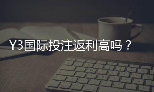 Y3国际投注返利高吗？真实返利率、领取规则与避坑指南