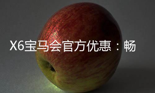X6宝马会官方优惠：畅享豪礼与独家游戏体验