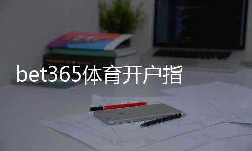 bet365体育开户指引：新手注册流程、身份验证与首存完整教程