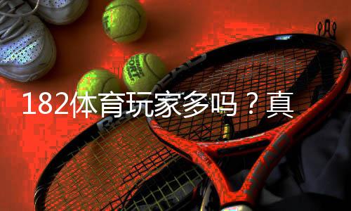 182体育玩家多吗？真实用户数量、活跃度与口碑详解