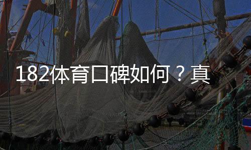 182体育口碑如何？真实用户评价、提现速度与安全性全面评测