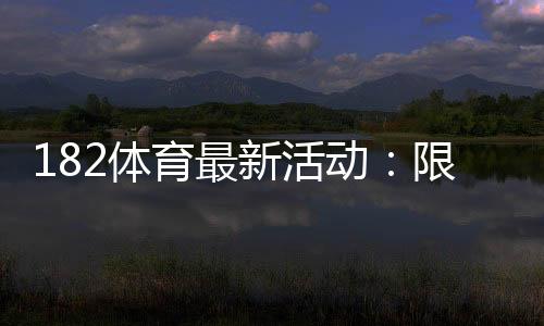 182体育最新活动：限时优惠、领取攻略与新手必看详解