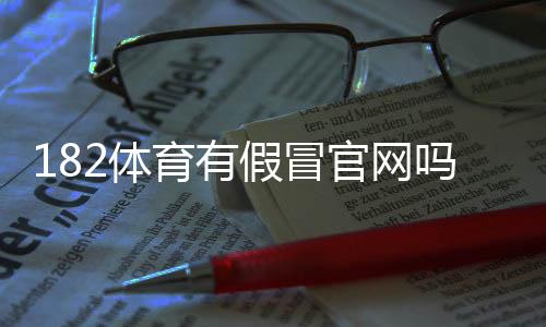 182体育有假冒官网吗？教你快速辨别真假网站与防骗攻略